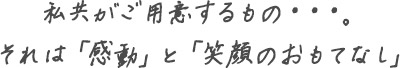 私共がご用意するもの・・・。 それは「感動」と「笑顔のおもてなし」